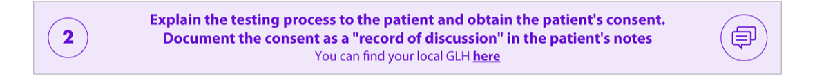Explain the testing process to the patient and obtain patient's consent. Document the consent as a "record of discussion" in the patient's notes. You can find your local GLH here